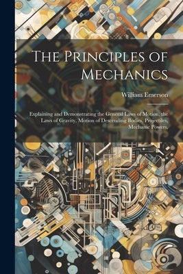 The Principles of Mechanics: Explaining and Demonstrating the General Laws of Motion, the Laws of Gravity, Motion of Descending Bodies, Projectiles by Emerson, William