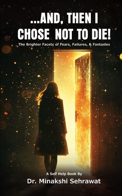 And, Then I Chose Not To Die! The Brighter Facets of Fears, Failures, and Fantasies by Sehrawat, Minakshi