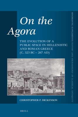On the Agora: The Evolution of a Public Space in Hellenistic and Roman Greece (C. 323 BC - 267 Ad) by P. Dickenson, Christopher