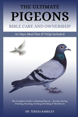 The Ultimate Pigeons' Bible Care and Ownership: The Complete Guide to Raising Pigeons - Breeds, Racing, Training, Housing, Feeding, Breeding & Healthc by Barkley, Teresa