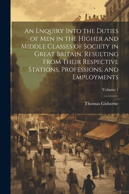 An Enquiry Into the Duties of Men in the Higher and Middle Classes of Society in Great Britain, Resulting From Their Respective Stations, Professions, by Gisborne, Thomas