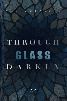 Through Glass Darkly: Poetry & Prose by P, A.