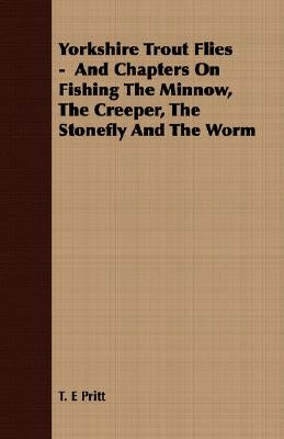 Yorkshire Trout Flies - And Chapters On Fishing The Minnow, The Creeper, The Stonefly And The Worm by Pritt, T. E.