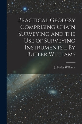 Practical Geodesy Comprising Chain Surveying and the Use of Surveying Instruments ... By Butler Williams by J Butler Williams