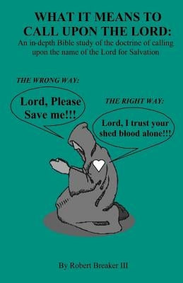 What it Means to Call Upon the Lord: An in-depth Bible Study of the doctrine of calling upon the name of the Lord for Salvation by Breaker III, Robert