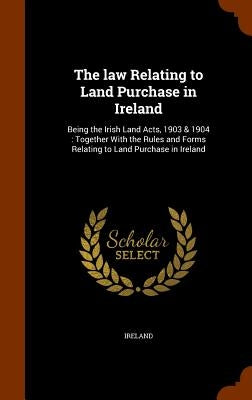 The law Relating to Land Purchase in Ireland: Being the Irish Land Acts, 1903 & 1904: Together With the Rules and Forms Relating to Land Purchase in I by Ireland