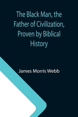 The Black Man, the Father of Civilization, Proven by Biblical History by Morris Webb, James