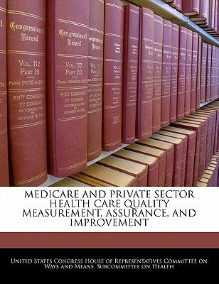 Medicare and Private Sector Health Care Quality Measurement, Assurance, and Improvement by United States Congress House of Represen