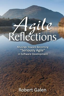 Agile Reflections: Musings Toward Becoming Seriously Agile in Software Development by Galen, Robert