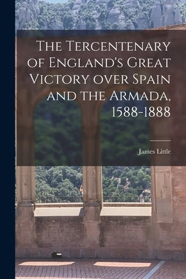 The Tercentenary of England's Great Victory Over Spain and the Armada, 1588-1888 [microform] by Little, James