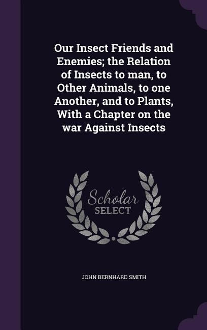 Our Insect Friends and Enemies; the Relation of Insects to man, to Other Animals, to one Another, and to Plants, With a Chapter on the war Against Ins by Smith, John Bernhard