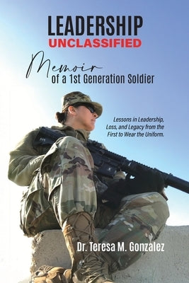 Leadership Unclassified Memoir of a 1st Generation Soldier, Lessons in Leadership, Loss, and Legacy from the First to Wear the Uniform. by Gonzalez, Teresa M.