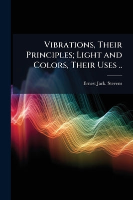 Vibrations, Their Principles; Light and Colors, Their Uses .. by Stevens, Ernest Jack