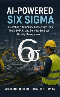 AI-Powered Six Sigma: Integrating Artificial Intelligence with Lean Tools, DMAIC, and Belts for Smarter Quality Management by Soliman, Mohammed Hamed Ahmed