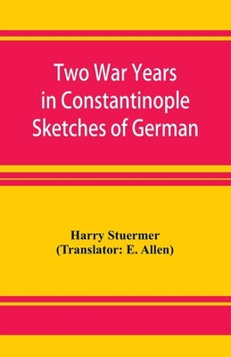Two War Years in Constantinople Sketches of German and Young Turkish Ethics and Politics by Stuermer, Harry