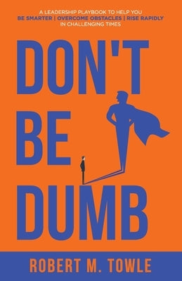 Don't Be Dumb: A Leadership Playbook to Help You Be Smarter, Overcome Obstacles, and Rise Rapidly in Challenging Times by Towle, Robert M.