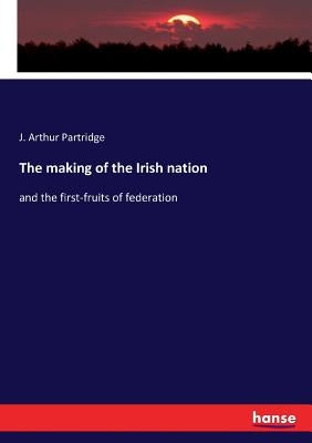 The making of the Irish nation: and the first-fruits of federation by Partridge, J. Arthur