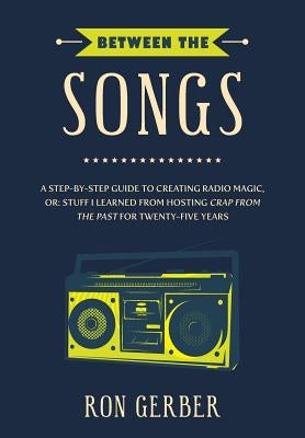 Between The Songs: A Step-by-Step Guide to Creating Radio Magic, or: Stuff I Learned from Hosting Crap From The Past for Twenty-Five Year by Gerber, Ron