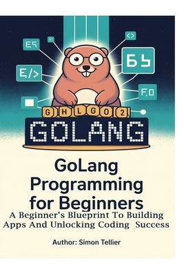 Golang Programming for Beginners: A Beginner's Blueprint to Building Apps and Unlocking Coding Success by Tellier, Simon