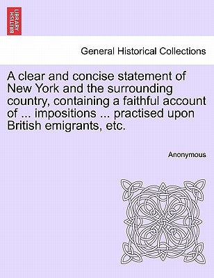 A Clear and Concise Statement of New York and the Surrounding Country, Containing a Faithful Account of ... Impositions ... Practised Upon British Emi by Anonymous