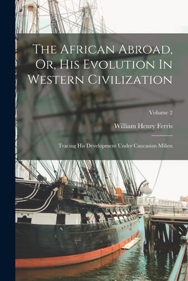 The African Abroad, Or, His Evolution In Western Civilization: Tracing His Development Under Caucasian Milieu; Volume 2 by Ferris, William Henry