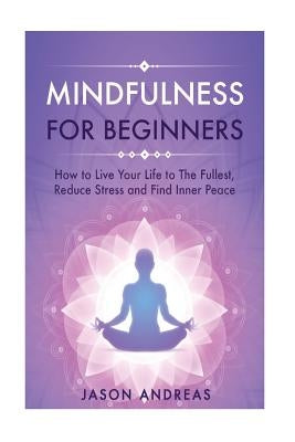 Mindfulness for Beginners: How to Live Your Life to the Fullest, Reduce Stress and Find Inner Peace by Andreas, Jason
