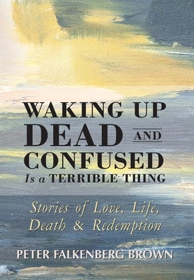 Waking Up Dead and Confused Is a Terrible Thing: Stories of Love, Life, Death, and Redemption by Brown, Peter Falkenberg