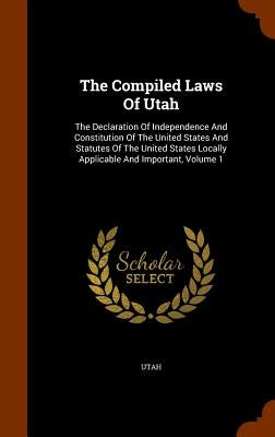 The Compiled Laws Of Utah: The Declaration Of Independence And Constitution Of The United States And Statutes Of The United States Locally Applic by Utah