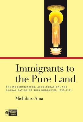 Immigrants to the Pure Land: The Modernization, Acculturation, and Globalization of Shin Buddhism, 1898-1941 by Ama, Michihiro