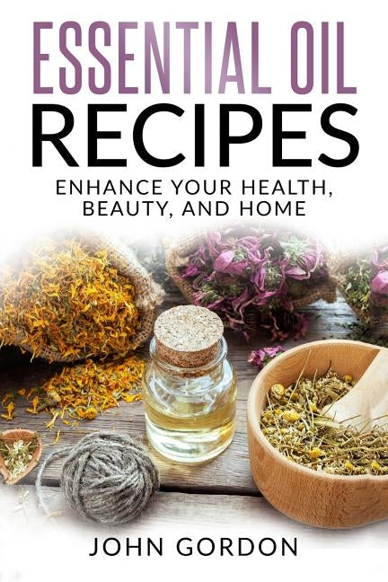 Essential Oil Recipes: Enhance Your Health, Beauty, and Home by Gordon, John
