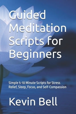 Guided Meditation Scripts for Beginners: Simple 5-10 Minute Scripts for Stress Relief, Sleep, Focus, and Self-Compassion by Bell, Kevin