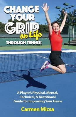 Change Your Grip on Life Through Tennis!: A Player's Physical, Mental, Technical, & Nutritional Guide for Improving Your Game by Micsa, Carmen