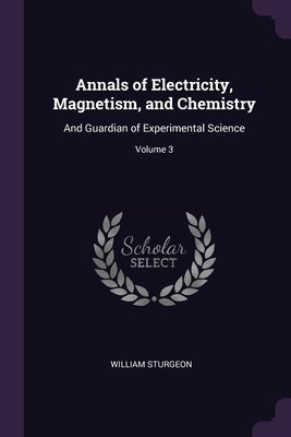 Annals of Electricity, Magnetism, and Chemistry: And Guardian of Experimental Science; Volume 3 by Sturgeon, William
