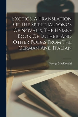 Exotics, A Translation Of The Spiritual Songs Of Novalis, The Hymn-book Of Luther, And Other Poems From The German And Italian by MacDonald, George