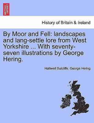 By Moor and Fell: Landscapes and Lang-Settle Lore from West Yorkshire ... with Seventy-Seven Illustrations by George Hering. by Sutcliffe, Halliwell