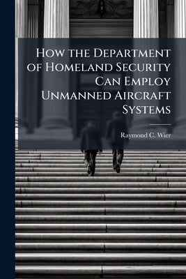 How the Department of Homeland Security Can Employ Unmanned Aircraft Systems by Wier, Raymond C.