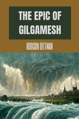 The Epic of Gilgamesh: Discover the Ancient Epic that Changed History: A Mesopotamian Tale of Love, Friendship, and the Pursuit of Immortalit by Dittman, Addison
