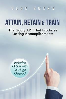 Attain, Retain & Train: The Godly Art That Produces Lasting Accomplishments by Nweke, Uchenna