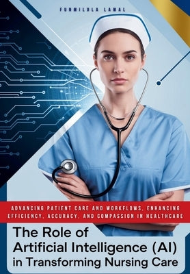 The Role of Artificial Intelligence (AI) in Transforming Nursing Care: Advancing Patient Care and Workflows, Enhancing Efficiency, Accuracy, and Compa by Lawal, Funmilola