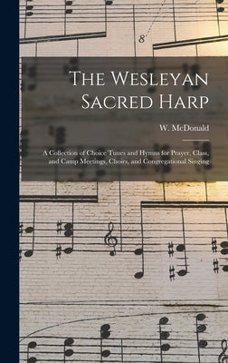 The Wesleyan Sacred Harp: a Collection of Choice Tunes and Hymns for Prayer, Class, and Camp Meetings, Choirs, and Congregational Singing by McDonald, W. (William)