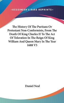 The History Of The Puritans Or Protestant Non-Conformists, From The Death Of King Charles II To The Act Of Toleration In The Reign Of King William And by Neal, Daniel