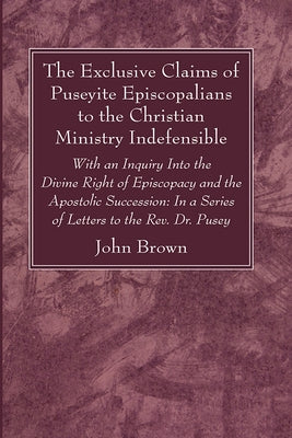 The Exclusive Claims of Puseyite Episcopalians to the Christian Ministry Indefensible by Brown, John