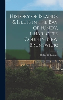 History of Islands & Islets in the Bay of Fundy, Charlotte County, New Brunswick; by Lorimer, J[ohn] G.