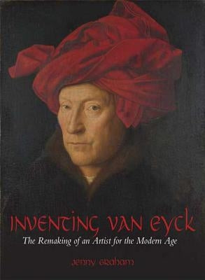 Inventing Van Eyck: The Remaking of an Artist for the Modern Age by Graham, Jenny
