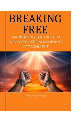 Breaking Free: Navigating the Path to Recovery from Avoidant Attachment: Embrace Healing, Cultivate Connection, and Rediscover Emotio by Wrenwood, Jasper