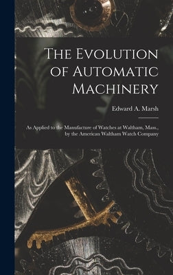 The Evolution of Automatic Machinery: As Applied to the Manufacture of Watches at Waltham, Mass., by the American Waltham Watch Company by Marsh, Edward a.