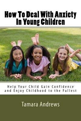 How To Deal With Anxiety In Young Children: Help Your Child Gain Confidence and Enjoy Childhood to the Fullest by Andrews, Tamara
