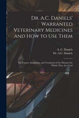 Dr. A.C. Daniels' Warranted Veterinary Medicines and How to Use Them: the Causes, Symptoms, and Treatment of the Diseases for Which They Are Used by Daniels, A. C. 1852-
