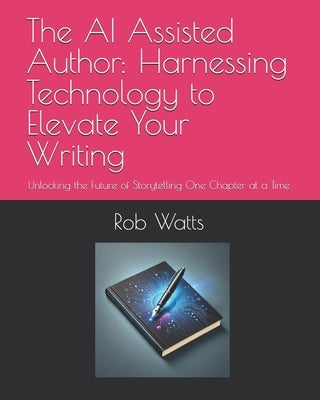 The AI Assisted Author: Harnessing Technology to Elevate Your Writing: Unlocking the Future of Storytelling One Chapter at a Time by Watts, Rob