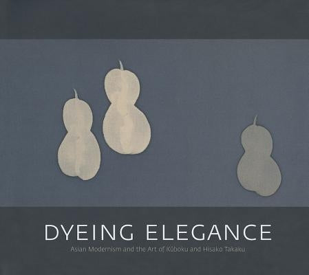 Dyeing Elegance: Asian Modernism and the Art of Kuboku and Hisako Takaku by Quintanilla, Sonya Rhie